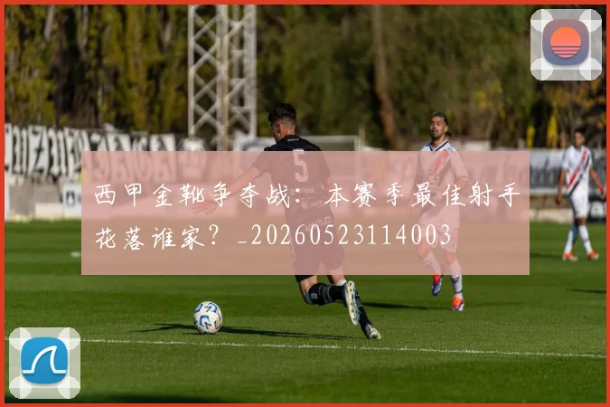 西甲金靴争夺战：本赛季最佳射手花落谁家？_20260523114003