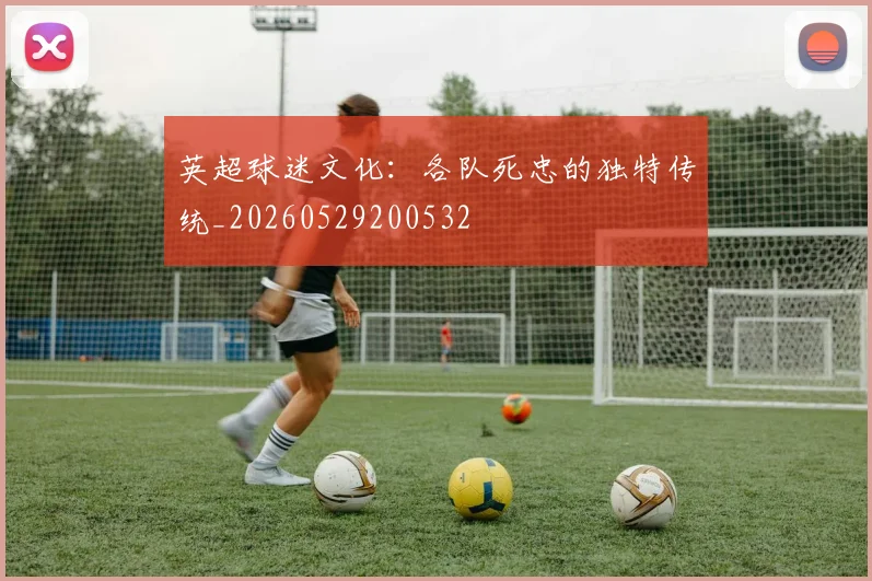 英超球迷文化：各队死忠的独特传统_20260529200532