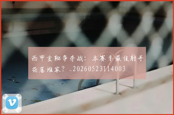 西甲金靴争夺战：本赛季最佳射手花落谁家？_20260523114003