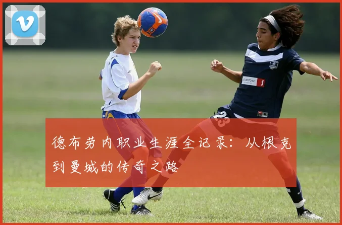 德布劳内职业生涯全记录：从根克到曼城的传奇之路